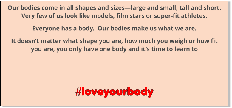 Our bodies come in all shapes and sizes—large and small, tall and short.   Very few of us look like models, film stars or super-fit athletes. Everyone has a body.  Our bodies make us what we are. It doesn’t matter what shape you are, how much you weigh or how fit you are, you only have one body and it’s time to learn to      #loveyourbody