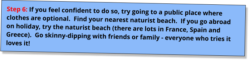 Step 6: If you feel confident to do so, try going to a public place where clothes are optional.  Find your nearest naturist beach.  If you go abroad on holiday, try the naturist beach (there are lots in France, Spain and Greece).  Go skinny-dipping with friends or family - everyone who tries it loves it!