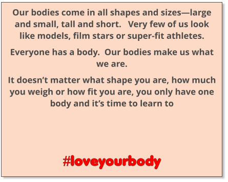 Our bodies come in all shapes and sizes—large and small, tall and short.   Very few of us look like models, film stars or super-fit athletes. Everyone has a body.  Our bodies make us what we are. It doesn’t matter what shape you are, how much you weigh or how fit you are, you only have one body and it’s time to learn to      #loveyourbody