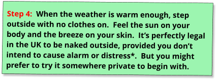 Step 4:  When the weather is warm enough, step outside with no clothes on.  Feel the sun on your body and the breeze on your skin.  It’s perfectly legal in the UK to be naked outside, provided you don’t intend to cause alarm or distress*.  But you might prefer to try it somewhere private to begin with.