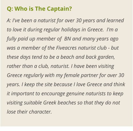 Q: Who is The Captain? A: I've been a naturist for over 30 years and learned to love it during regular holidays in Greece.  I'm a fully paid up member of  BN and many years ago was a member of the Fiveacres naturist club - but these days tend to be a beach and back garden, rather than a club, naturist. I have been visiting Greece regularly with my female partner for over 30 years. I keep the site because I love Greece and think it important to encourage genuine naturists to keep visiting suitable Greek beaches so that they do not lose their character.