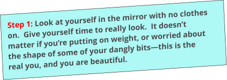 Step 1: Look at yourself in the mirror with no clothes on.  Give yourself time to really look.  It doesn’t matter if you’re putting on weight, or worried about the shape of some of your dangly bits—this is the real you, and you are beautiful.