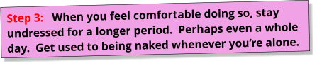 Step 3:   When you feel comfortable doing so, stay undressed for a longer period.  Perhaps even a whole day.  Get used to being naked whenever you’re alone.
