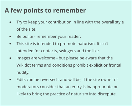 A few points to remember •	Try to keep your contribution in line with the overall style of the site. •	Be polite - remember your reader. •	This site is intended to promote naturism. It isn't intended for contacts, swingers and the like. •	Images are welcome - but please be aware that the Wikidot terms and conditions prohibit explicit or frontal nudity. •	Edits can be reversed - and will be, if the site owner or moderators consider that an entry is inappropriate or likely to bring the practice of naturism into disrepute.